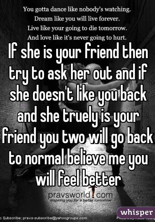 If she is your friend then try to ask her out and if she doesn't like you back and she truely is your friend you two will go back to normal believe me you will feel better
