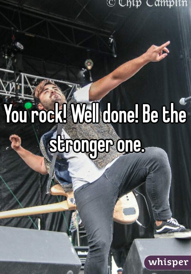 You rock! Well done! Be the stronger one.