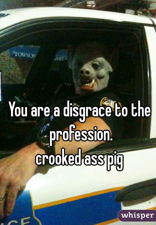 You are a disgrace to the profession.
 crooked ass pig 