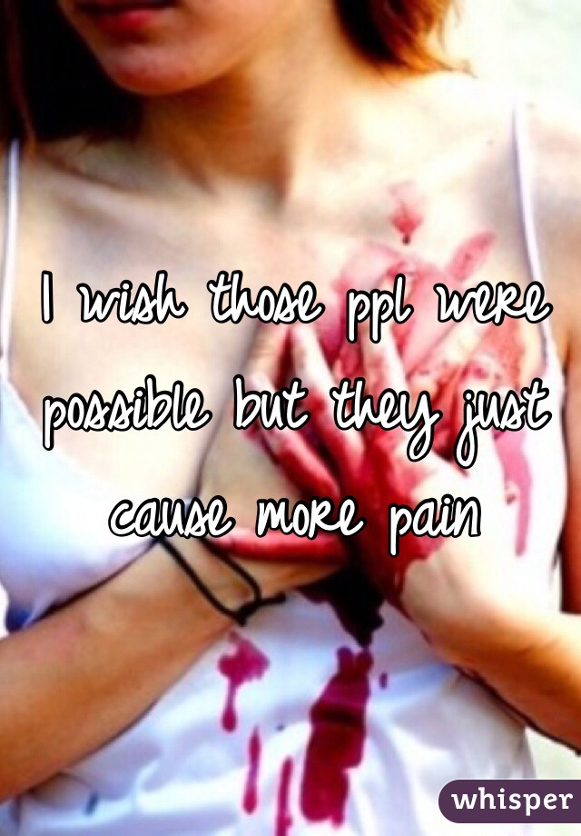 I wish those ppl were possible but they just cause more pain 