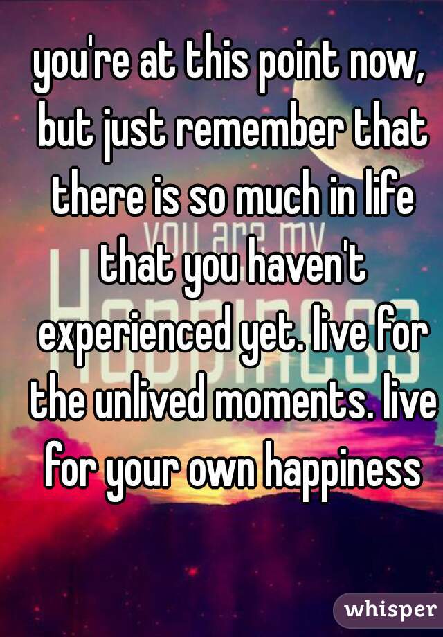 you're at this point now, but just remember that there is so much in life that you haven't experienced yet. live for the unlived moments. live for your own happiness