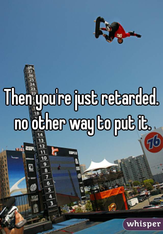 Then you're just retarded. no other way to put it.