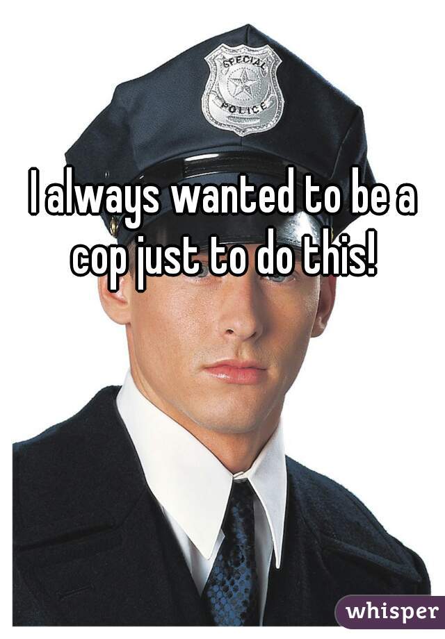 I always wanted to be a cop just to do this! 