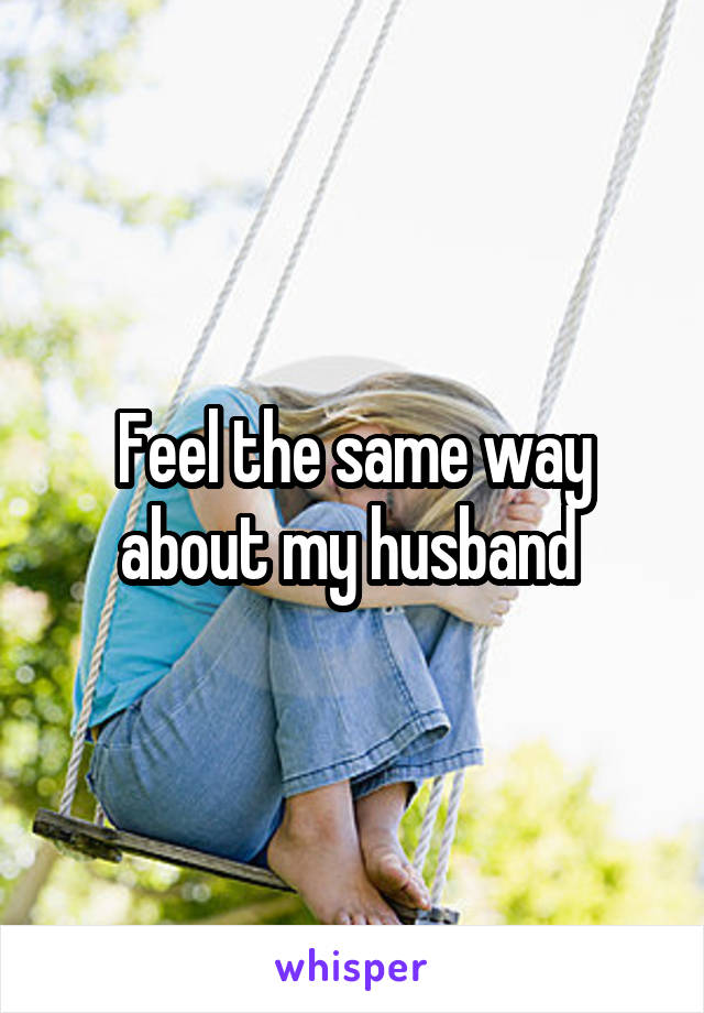 Feel the same way about my husband 