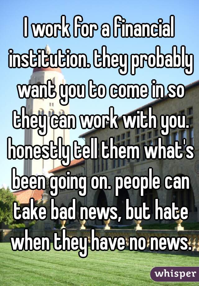 I work for a financial institution. they probably want you to come in so they can work with you. honestly tell them what's been going on. people can take bad news, but hate when they have no news.