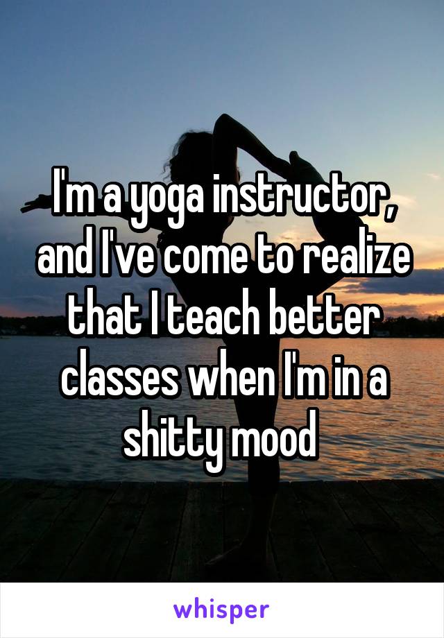 I'm a yoga instructor, and I've come to realize that I teach better classes when I'm in a shitty mood 