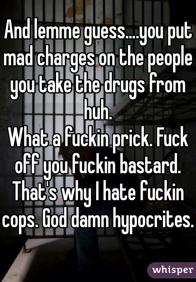 And lemme guess....you put mad charges on the people you take the drugs from huh.
What a fuckin prick. Fuck off you fuckin bastard. That's why I hate fuckin cops. God damn hypocrites.