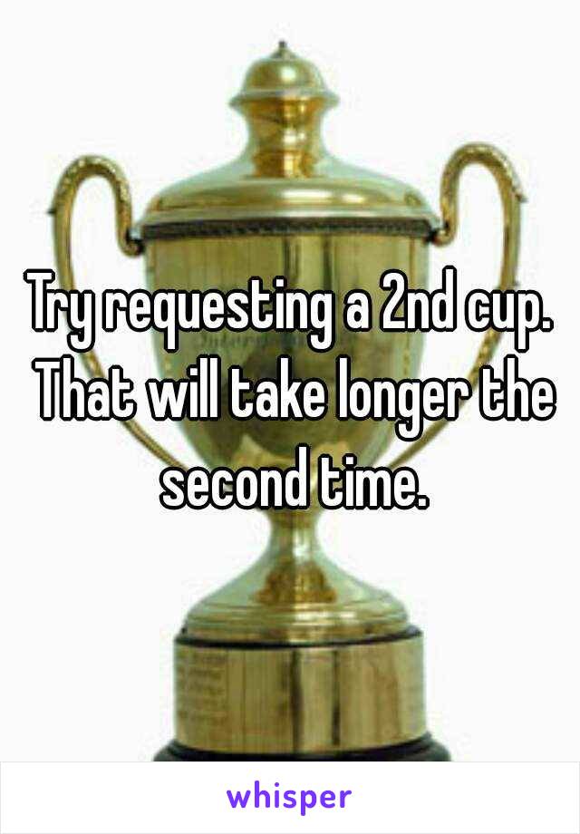 Try requesting a 2nd cup. That will take longer the second time.