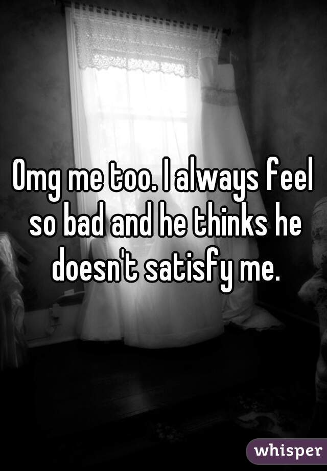 Omg me too. I always feel so bad and he thinks he doesn't satisfy me.