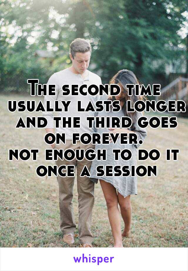 The second time usually lasts longer and the third goes on forever. 
not enough to do it once a session