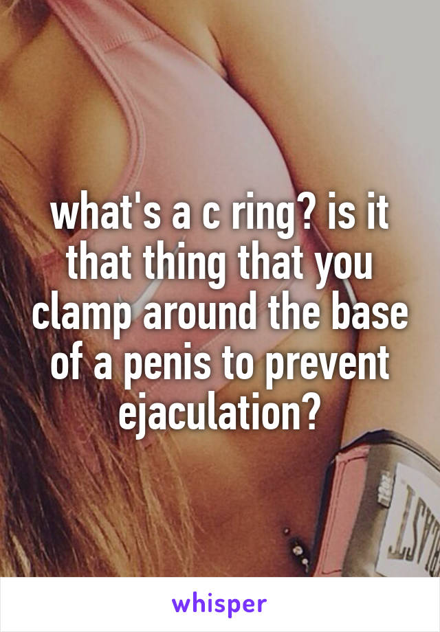 what's a c ring? is it that thing that you clamp around the base of a penis to prevent ejaculation?