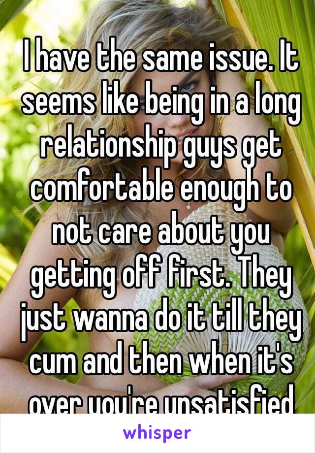 I have the same issue. It seems like being in a long relationship guys get comfortable enough to not care about you getting off first. They just wanna do it till they cum and then when it's over you're unsatisfied 