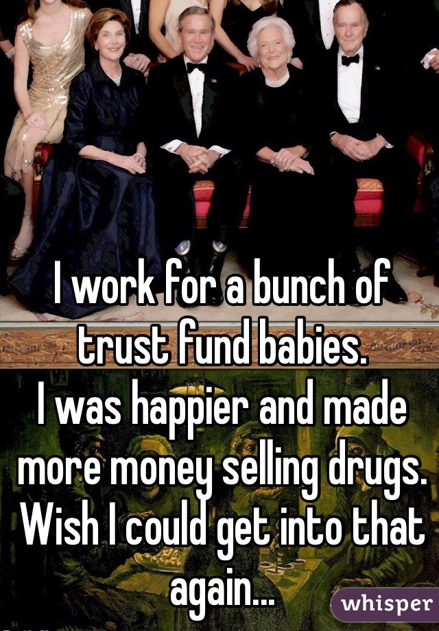 I work for a bunch of trust fund babies. 
I was happier and made more money selling drugs.  Wish I could get into that again...