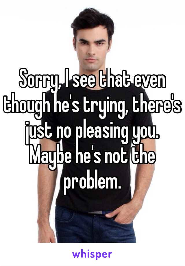 Sorry, I see that even though he's trying, there's just no pleasing you. 
Maybe he's not the problem. 
