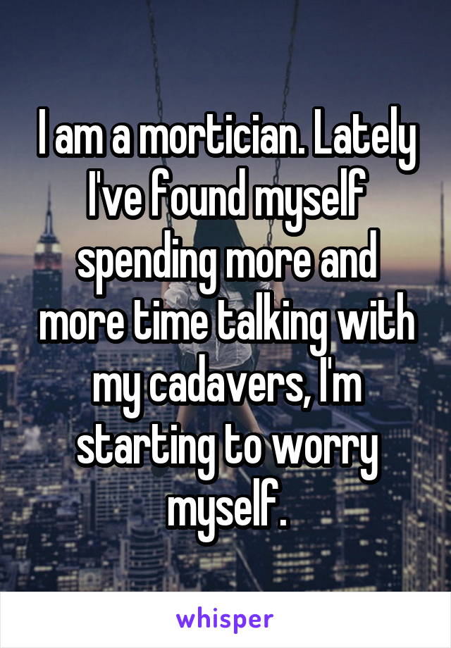 I am a mortician. Lately I've found myself spending more and more time talking with my cadavers, I'm starting to worry myself.