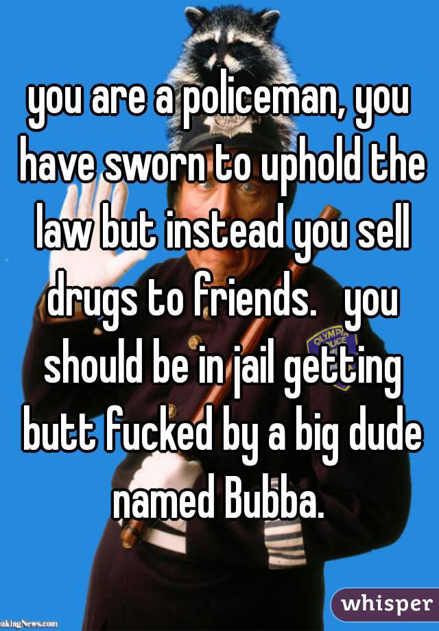 you are a policeman, you have sworn to uphold the law but instead you sell drugs to friends.   you should be in jail getting butt fucked by a big dude named Bubba. 