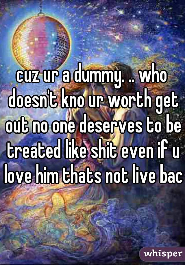 cuz ur a dummy. .. who doesn't kno ur worth get out no one deserves to be treated like shit even if u love him thats not live back