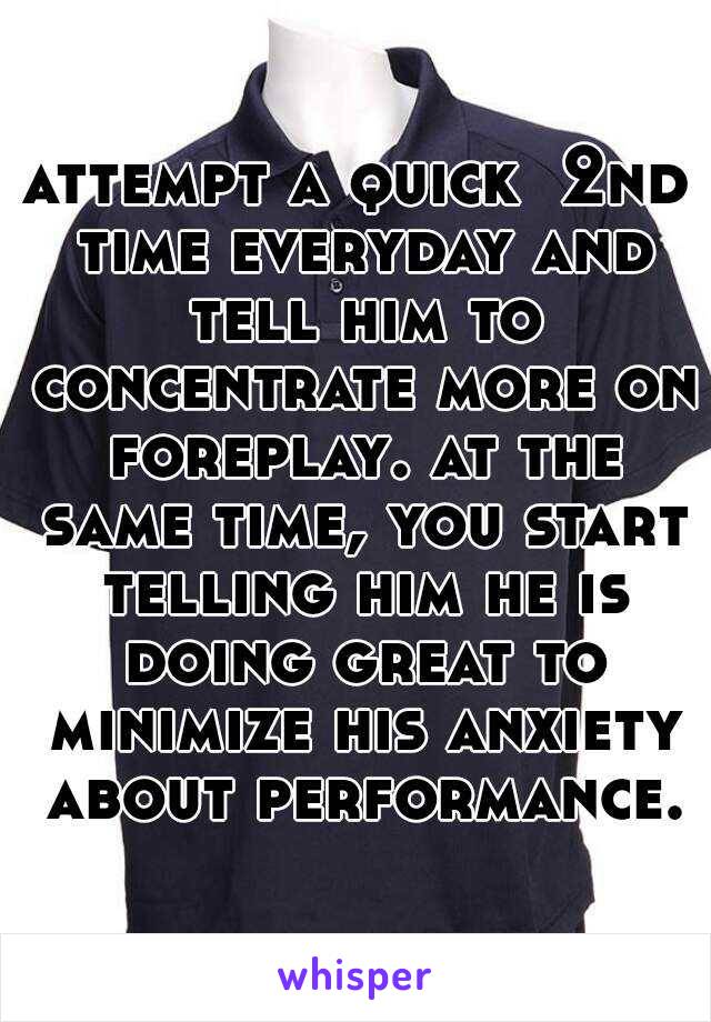 attempt a quick  2nd time everyday and tell him to concentrate more on foreplay. at the same time, you start telling him he is doing great to minimize his anxiety about performance.