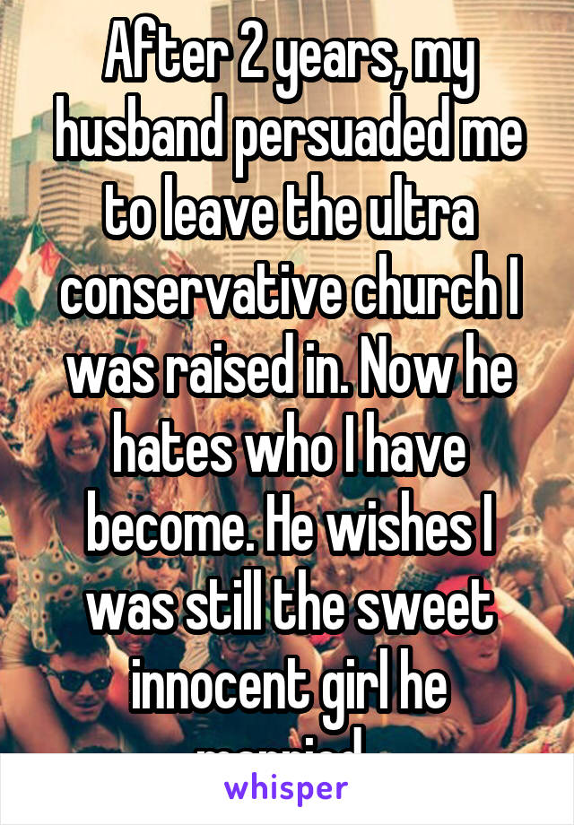 After 2 years, my husband persuaded me to leave the ultra conservative church I was raised in. Now he hates who I have become. He wishes I was still the sweet innocent girl he married. 