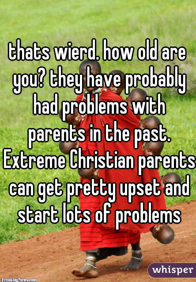 thats wierd. how old are you? they have probably had problems with parents in the past. Extreme Christian parents can get pretty upset and start lots of problems