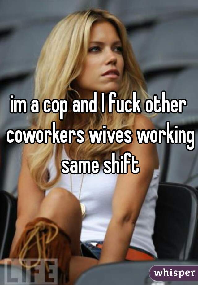 im a cop and I fuck other coworkers wives working same shift