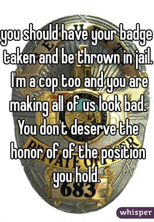 you should have your badge taken and be thrown in jail.  I'm a cop too and you are making all of us look bad. You don't deserve the honor of of the position you hold. 