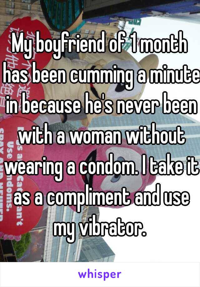 My boyfriend of 1 month has been cumming a minute in because he's never been with a woman without wearing a condom. I take it as a compliment and use my vibrator. 