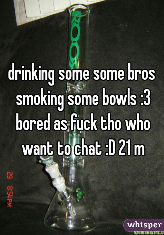 drinking some some bros smoking some bowls :3 bored as fuck tho who want to chat :D 21 m