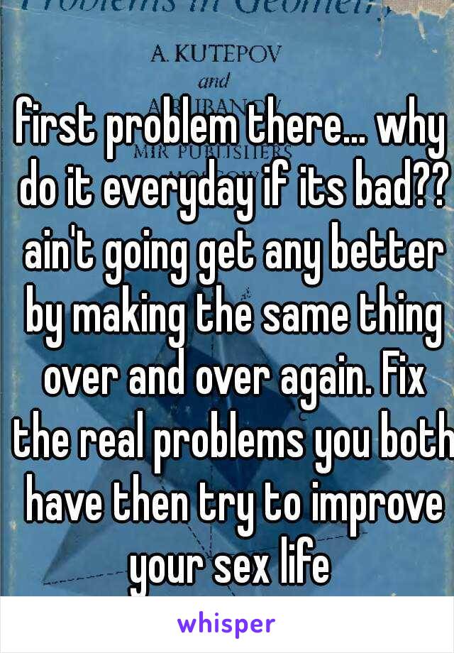 first problem there... why do it everyday if its bad?? ain't going get any better by making the same thing over and over again. Fix the real problems you both have then try to improve your sex life 