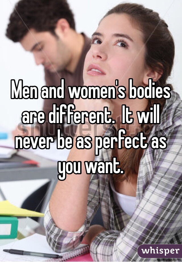 Men and women's bodies are different.  It will never be as perfect as you want.