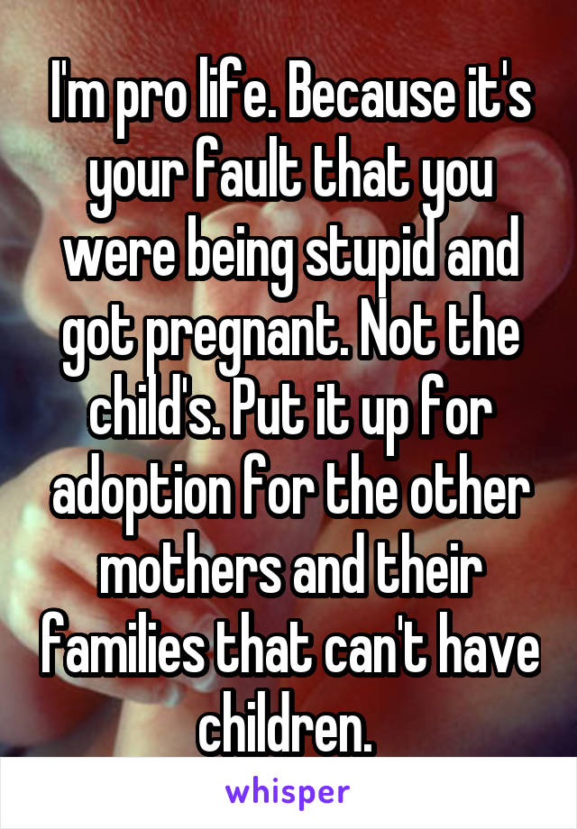 I'm pro life. Because it's your fault that you were being stupid and got pregnant. Not the child's. Put it up for adoption for the other mothers and their families that can't have children. 