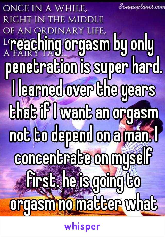 reaching orgasm by only penetration is super hard. I learned over the years that if I want an orgasm not to depend on a man. I concentrate on myself first. he is going to orgasm no matter what