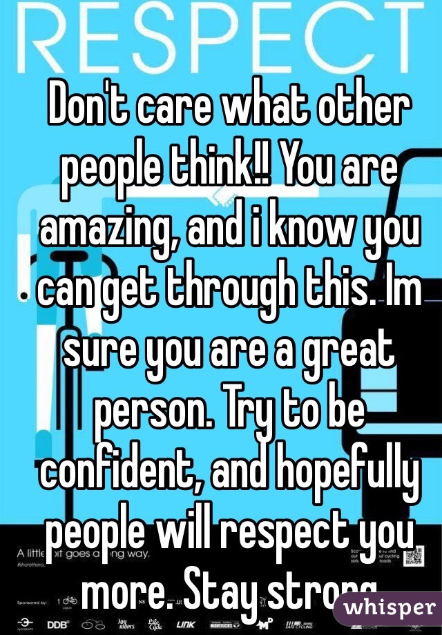 Don't care what other people think!! You are amazing, and i know you can get through this. Im sure you are a great person. Try to be confident, and hopefully people will respect you more. Stay strong
