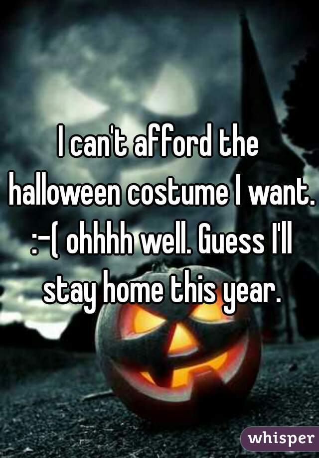 I can't afford the halloween costume I want. :-( ohhhh well. Guess I'll stay home this year.