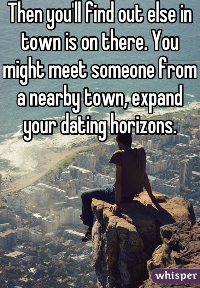 Then you'll find out else in town is on there. You might meet someone from a nearby town, expand your dating horizons.