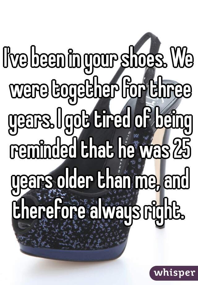 I've been in your shoes. We were together for three years. I got tired of being reminded that he was 25 years older than me, and therefore always right. 