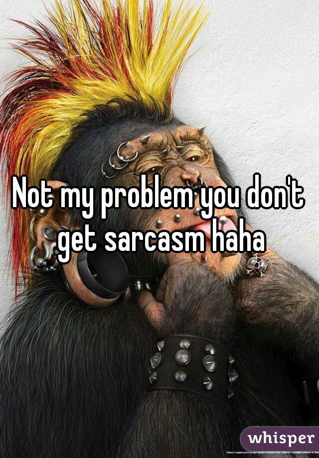 Not my problem you don't get sarcasm haha