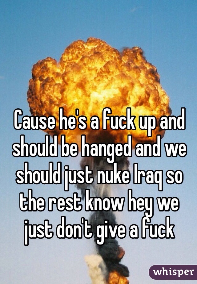 Cause he's a fuck up and should be hanged and we should just nuke Iraq so the rest know hey we just don't give a fuck