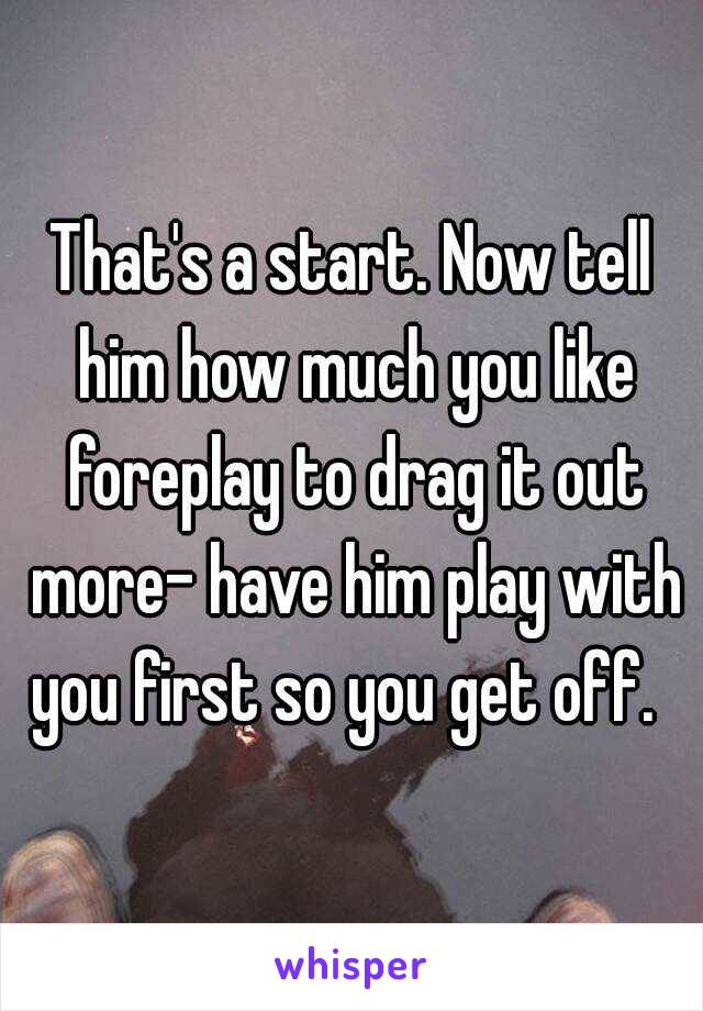 That's a start. Now tell him how much you like foreplay to drag it out more- have him play with you first so you get off.  