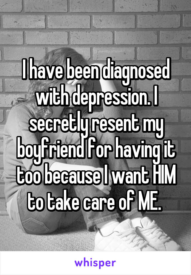 I have been diagnosed with depression. I secretly resent my boyfriend for having it too because I want HIM to take care of ME. 