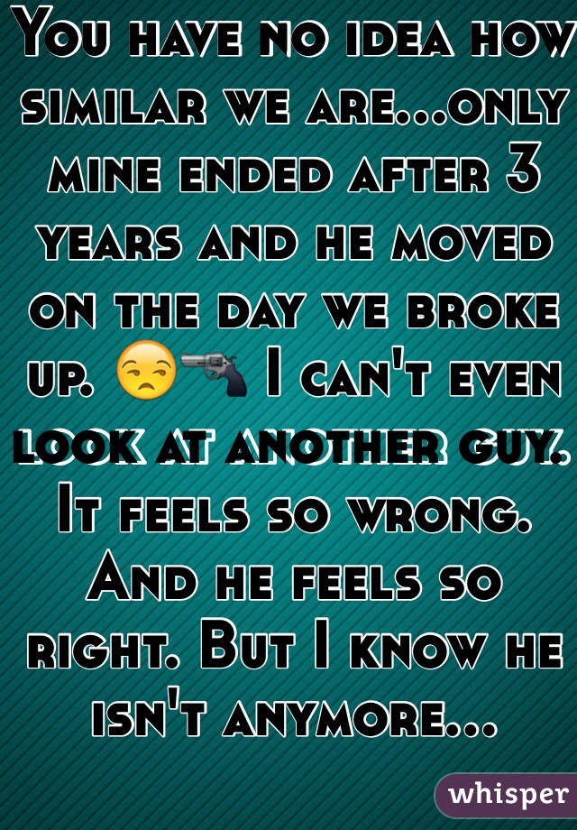 You have no idea how similar we are...only mine ended after 3 years and he moved on the day we broke up. 😒🔫 I can't even look at another guy. It feels so wrong. And he feels so right. But I know he isn't anymore...