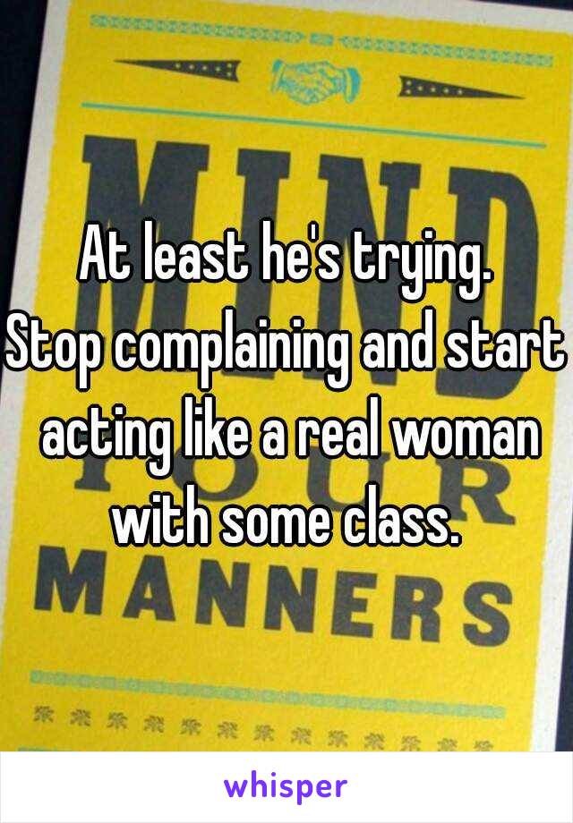 At least he's trying.
Stop complaining and start acting like a real woman with some class. 