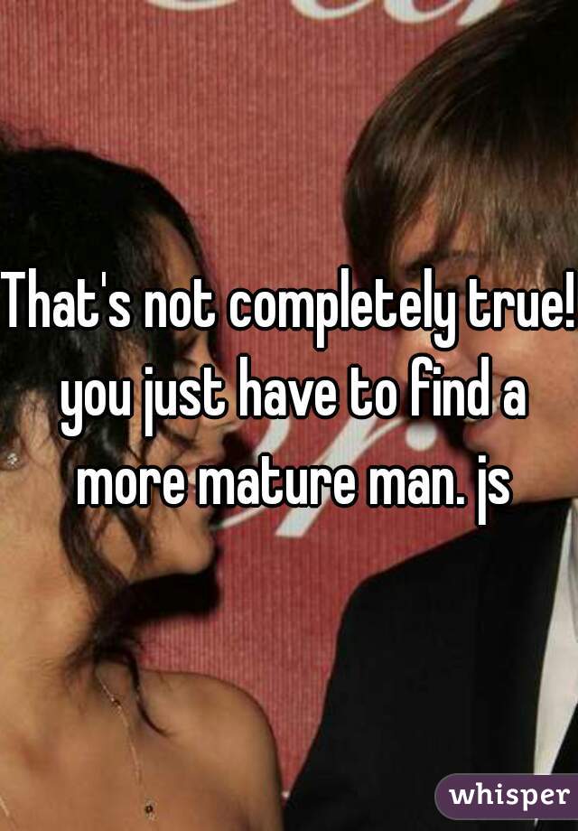 That's not completely true! you just have to find a more mature man. js