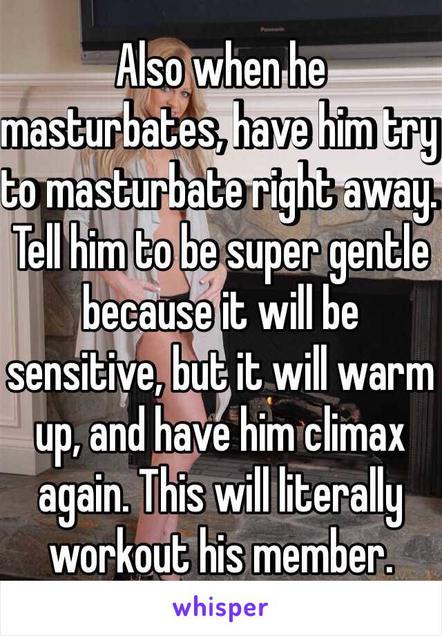 Also when he masturbates, have him try to masturbate right away. Tell him to be super gentle because it will be sensitive, but it will warm up, and have him climax again. This will literally workout his member.