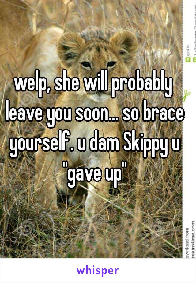 welp, she will probably leave you soon... so brace yourself. u dam Skippy u "gave up"