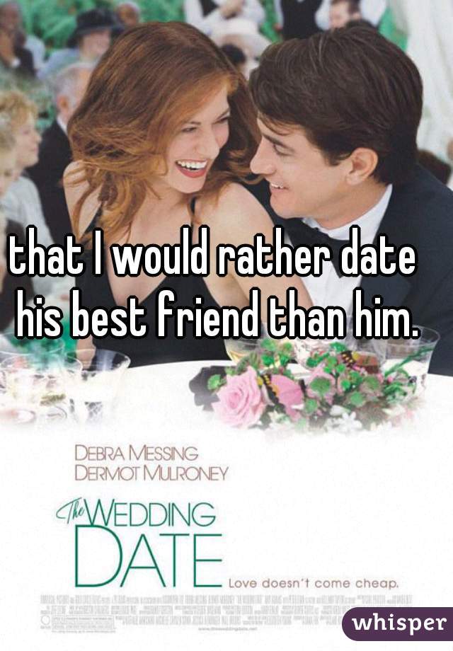 that I would rather date his best friend than him.