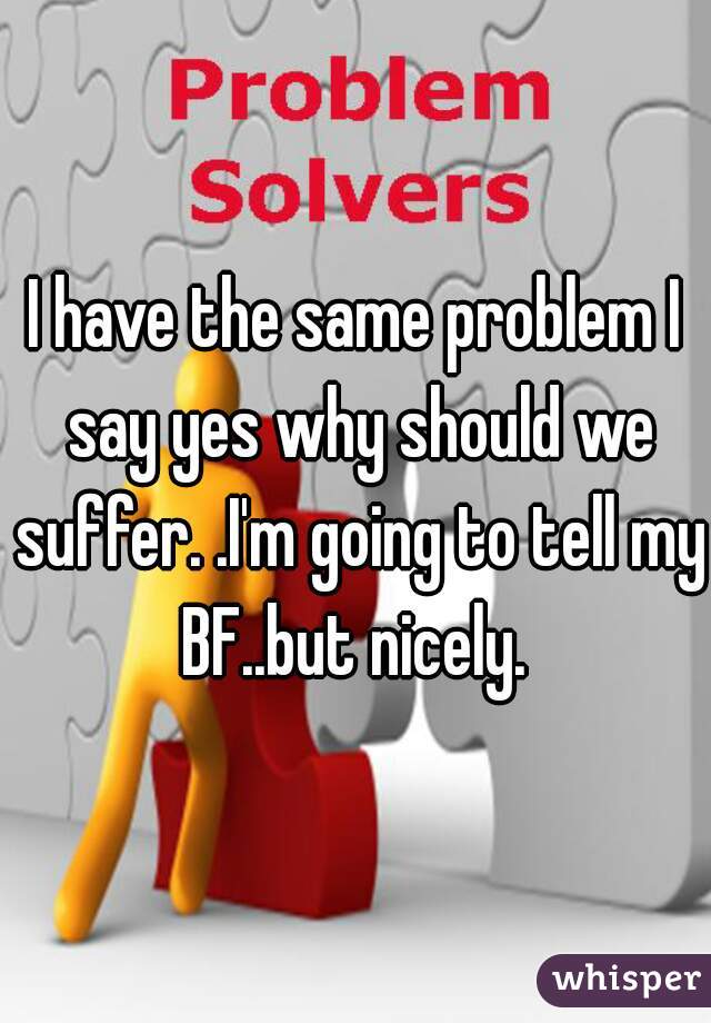 I have the same problem I say yes why should we suffer. .I'm going to tell my BF..but nicely. 