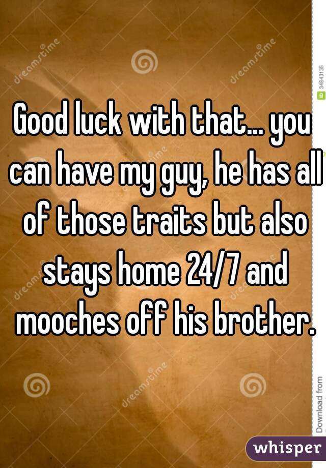 Good luck with that... you can have my guy, he has all of those traits but also stays home 24/7 and mooches off his brother.