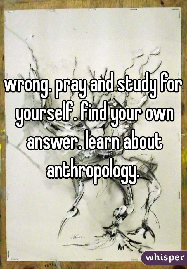 wrong. pray and study for yourself. find your own answer. learn about anthropology. 