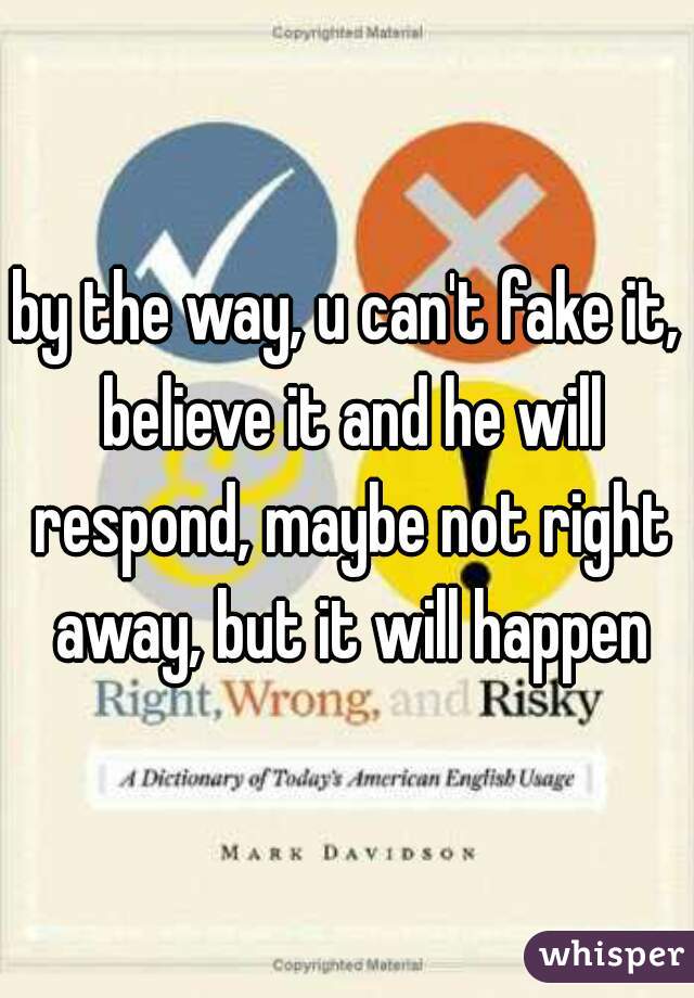 by the way, u can't fake it, believe it and he will respond, maybe not right away, but it will happen